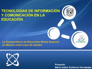 TECNOLOGÍAS DE INFORMACIÓN
Y COMUNICACIÓN EN LA
EDUCACIÓN
Presenta:
María Isabel Gutiérrez Hernández
La Subsecretaría de Educación Media Superior
en México como caso de estudio
 