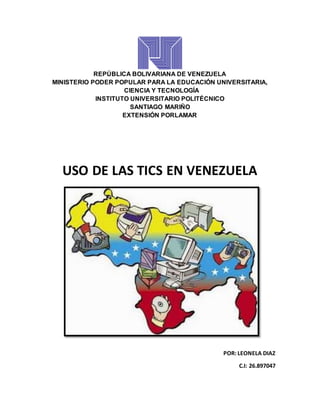 REPÚBLICA BOLIVARIANA DE VENEZUELA
MINISTERIO PODER POPULAR PARA LA EDUCACIÓN UNIVERSITARIA,
CIENCIA Y TECNOLOGÍA
INSTITUTO UNIVERSITARIO POLITÉCNICO
SANTIAGO MARIÑO
EXTENSIÓN PORLAMAR
USO DE LAS TICS EN VENEZUELA
POR: LEONELA DIAZ
C.I: 26.897047
 