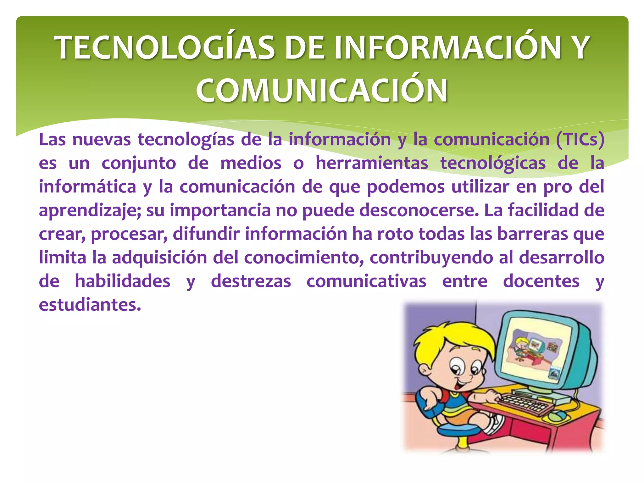 TECNOLOGÍAS DE INFORMACIÓN Y
COMUNICACIÓN
Las nuevas tecnologías de la información y la comunicación (TICs)
es un conjunto de medios o herramientas tecnológicas de la
informática y la comunicación de que podemos utilizar en pro del
aprendizaje; su importancia no puede desconocerse. La facilidad de
crear, procesar, difundir información ha roto todas las barreras que
limita la adquisición del conocimiento, contribuyendo al desarrollo
de habilidades y destrezas comunicativas entre docentes y
estudiantes.
 