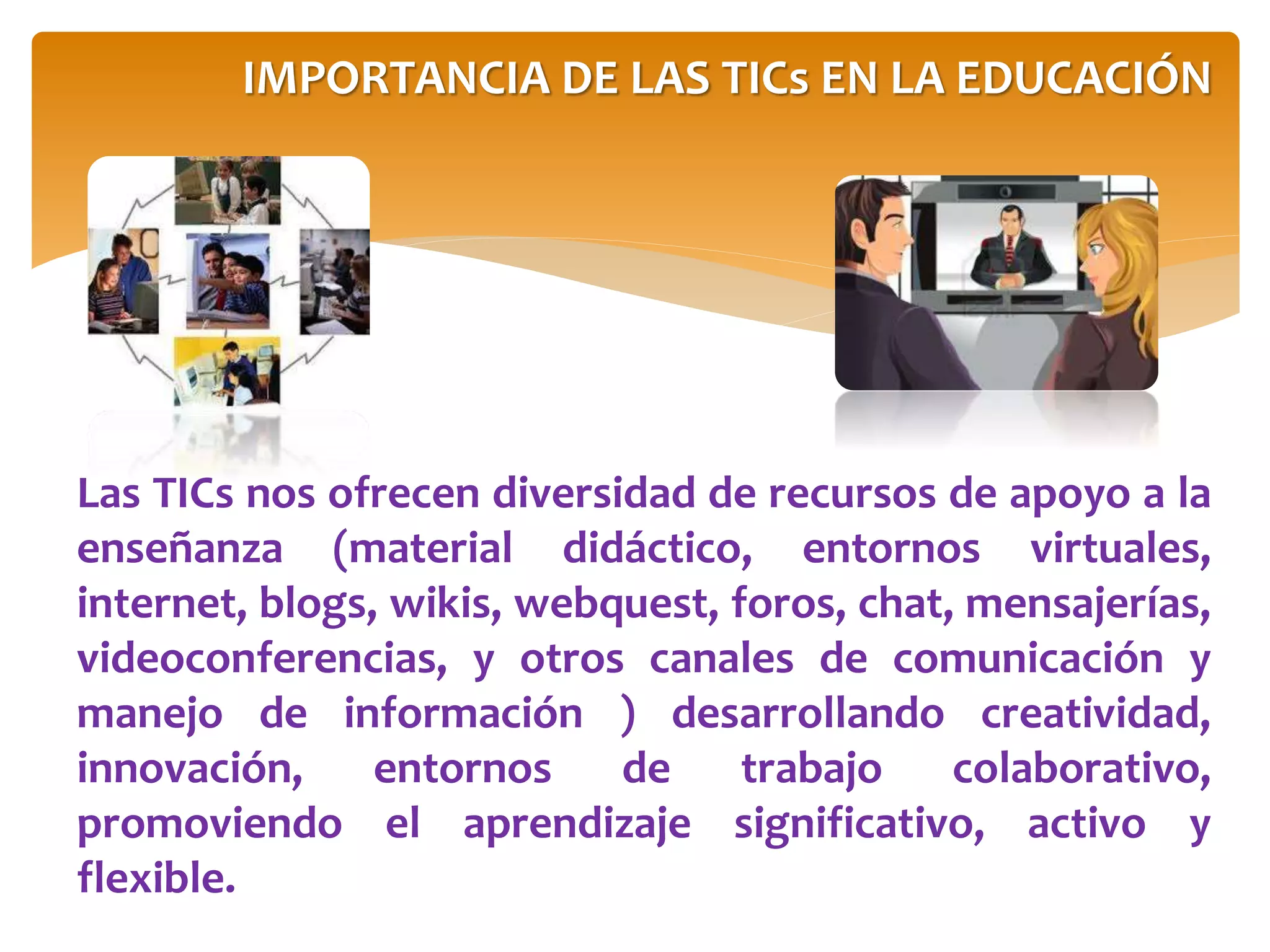 Las TICs nos ofrecen diversidad de recursos de apoyo a la
enseñanza (material didáctico, entornos virtuales,
internet, blogs, wikis, webquest, foros, chat, mensajerías,
videoconferencias, y otros canales de comunicación y
manejo de información ) desarrollando creatividad,
innovación, entornos de trabajo colaborativo,
promoviendo el aprendizaje significativo, activo y
flexible.
IMPORTANCIA DE LAS TICs EN LA EDUCACIÓN
 