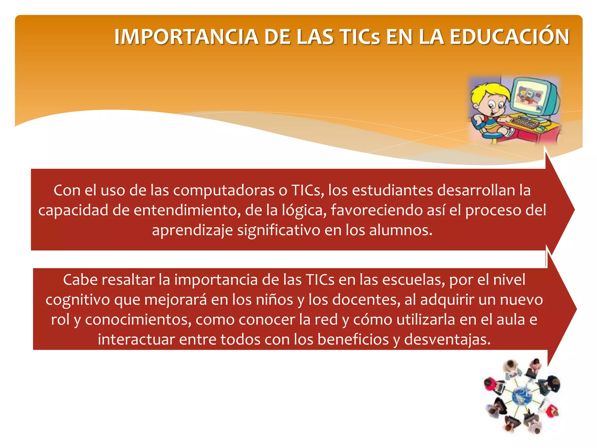 IMPORTANCIA DE LAS TICs EN LA EDUCACIÓN
Con el uso de las computadoras o TICs, los estudiantes desarrollan la
capacidad de entendimiento, de la lógica, favoreciendo así el proceso del
aprendizaje significativo en los alumnos.
Cabe resaltar la importancia de las TICs en las escuelas, por el nivel
cognitivo que mejorará en los niños y los docentes, al adquirir un nuevo
rol y conocimientos, como conocer la red y cómo utilizarla en el aula e
interactuar entre todos con los beneficios y desventajas.
 