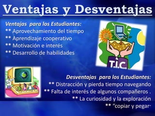 Ventajas y Desventajas
Ventajas para los Estudiantes:
** Aprovechamiento del tiempo
** Aprendizaje cooperativo
** Motivación e interés
** Desarrollo de habilidades
Desventajas para los Estudiantes:
** Distracción y pierda tiempo navegando
** Falta de interés de algunos compañeros .
** La curiosidad y la exploración
** “copiar y pegar”
 