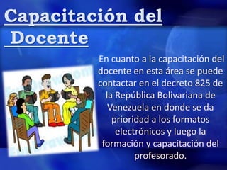 Capacitación del
Docente
En cuanto a la capacitación del
docente en esta área se puede
contactar en el decreto 825 de
la República Bolivariana de
Venezuela en donde se da
prioridad a los formatos
electrónicos y luego la
formación y capacitación del
profesorado.
 