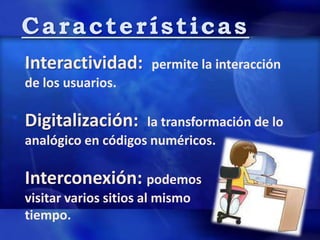 Características
Interactividad: permite la interacción
de los usuarios.
Digitalización: la transformación de lo
analógico en códigos numéricos.
Interconexión: podemos
visitar varios sitios al mismo
tiempo.
 