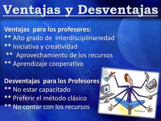 Ventajas y Desventajas
Ventajas para los profesores:
** Alto grado de interdisciplinariedad
** Iniciativa y creatividad
** Aprovechamiento de los recursos
** Aprendizaje cooperativo
Desventajas para los Profesores
** No estar capacitado
** Preferir el método clásico
** No contar con los recursos
 