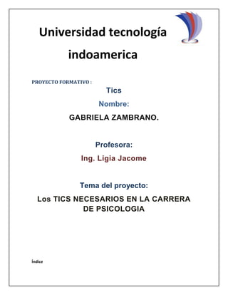 PROYECTO FORMATIVO :
Tics
Nombre:
GABRIELA ZAMBRANO.
Profesora:
Ing. Ligia Jacome
Tema del proyecto:
Los TICS NECESARIOS EN LA CARRERA
DE PSICOLOGIA
Índice
Universidad tecnología
indoamerica
 