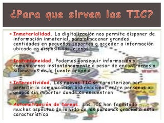  Inmaterialidad. La digitalización nos permite disponer de 
información inmaterial, para almacenar grandes 
cantidades en pequeños soportes o acceder a información 
ubicada en dispositivos lejanos 
 Instantaneidad. Podemos conseguir información y 
comunicarnos instantáneamente a pesar de encontrarnos a 
kilómetros de la fuente original 
 Interactividad. Las nuevas TIC se caracterizan por 
permitir la comunicación bidireccional, entre personas o 
grupos sin importar donde se encuentren 
 Automatización de tareas. Las TIC han facilitado 
muchos aspectos de la vida de las personas gracias a esta 
característica 
 