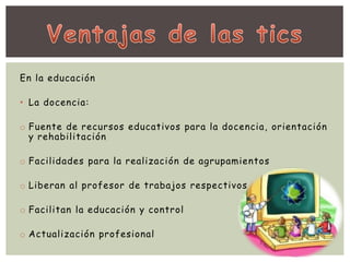 En la educación 
• La docencia: 
o Fuente de recursos educativos para la docencia, orientación 
y rehabilitación 
o Facilidades para la realización de agrupamientos 
o Liberan al profesor de trabajos respectivos 
o Facilitan la educación y control 
o Actualización profesional 
 
