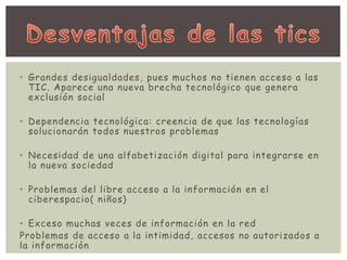 • Grandes desigualdades, pues muchos no tienen acceso a las 
TIC. Aparece una nueva brecha tecnológico que genera 
exclusión social 
• Dependencia tecnológica: creencia de que las tecnologías 
solucionarán todos nuestros problemas 
• Necesidad de una alfabetización digital para integrarse en 
la nueva sociedad 
• Problemas del libre acceso a la información en el 
ciberespacio( niños) 
• Exceso muchas veces de información en la red 
Problemas de acceso a la intimidad, accesos no autorizados a 
la información 
 