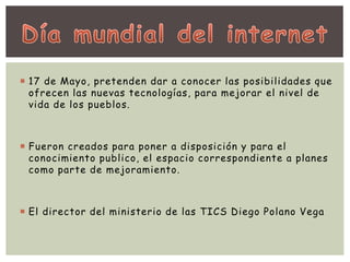  17 de Mayo, pretenden dar a conocer las posibilidades que 
ofrecen las nuevas tecnologías, para mejorar el nivel de 
vida de los pueblos. 
 Fueron creados para poner a disposición y para el 
conocimiento publico, el espacio correspondiente a planes 
como parte de mejoramiento. 
 El director del ministerio de las TICS Diego Polano Vega 
