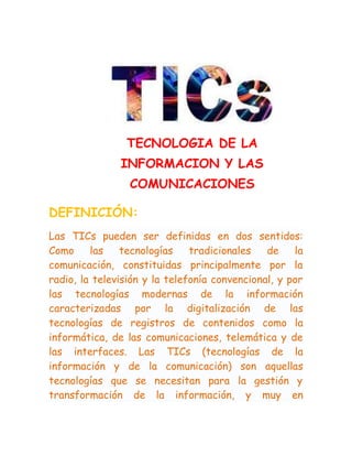 TECNOLOGIA DE LA
INFORMACION Y LAS
COMUNICACIONES
DEFINICIÓN:
Las TICs pueden ser definidas en dos sentidos:
Como
las
tecnologías
tradicionales
de
la
comunicación, constituidas principalmente por la
radio, la televisión y la telefonía convencional, y por
las tecnologías modernas de la información
caracterizadas por la digitalización de las
tecnologías de registros de contenidos como la
informática, de las comunicaciones, telemática y de
las interfaces. Las TICs (tecnologías de la
información y de la comunicación) son aquellas
tecnologías que se necesitan para la gestión y
transformación de la información, y muy en

 