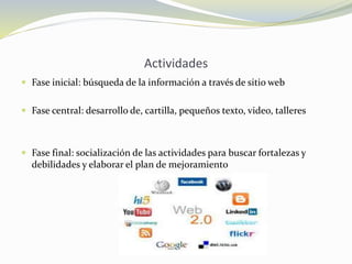 Actividades
 Fase inicial: búsqueda de la información a través de sitio web
 Fase central: desarrollo de, cartilla, pequeños texto, video, talleres
 Fase final: socialización de las actividades para buscar fortalezas y
debilidades y elaborar el plan de mejoramiento
 