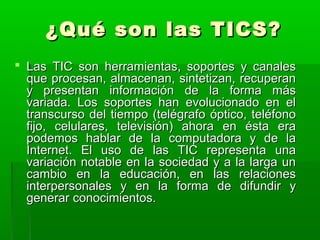 ¿QQuuéé ssoonn llaass TTIICCSS?? 
 LLaass TTIICC ssoonn hheerrrraammiieennttaass,, ssooppoorrtteess yy ccaannaalleess 
qquuee pprroocceessaann,, aallmmaacceennaann,, ssiinntteettiizzaann,, rreeccuuppeerraann 
yy pprreesseennttaann iinnffoorrmmaacciióónn ddee llaa ffoorrmmaa mmááss 
vvaarriiaaddaa.. LLooss ssooppoorrtteess hhaann eevvoolluucciioonnaaddoo eenn eell 
ttrraannssccuurrssoo ddeell ttiieemmppoo ((tteellééggrraaffoo óóppttiiccoo,, tteellééffoonnoo 
ffiijjoo,, cceelluullaarreess,, tteelleevviissiióónn)) aahhoorraa eenn ééssttaa eerraa 
ppooddeemmooss hhaabbllaarr ddee llaa ccoommppuuttaaddoorraa yy ddee llaa 
IInntteerrnneett.. EEll uussoo ddee llaass TTIICC rreepprreesseennttaa uunnaa 
vvaarriiaacciióónn nnoottaabbllee eenn llaa ssoocciieeddaadd yy aa llaa llaarrggaa uunn 
ccaammbbiioo eenn llaa eedduuccaacciióónn,, eenn llaass rreellaacciioonneess 
iinntteerrppeerrssoonnaalleess yy eenn llaa ffoorrmmaa ddee ddiiffuunnddiirr yy 
ggeenneerraarr ccoonnoocciimmiieennttooss.. 
 