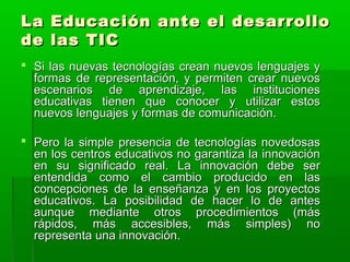 La Educación aannttee eell ddeessaarrrroolllloo 
ddee llaass TTIICC 
 SSii llaass nnuueevvaass tteeccnnoollooggííaass ccrreeaann nnuueevvooss lleenngguuaajjeess yy 
ffoorrmmaass ddee rreepprreesseennttaacciióónn,, yy ppeerrmmiitteenn ccrreeaarr nnuueevvooss 
eesscceennaarriiooss ddee aapprreennddiizzaajjee,, llaass iinnssttiittuucciioonneess 
eedduuccaattiivvaass ttiieenneenn qquuee ccoonnoocceerr yy uuttiilliizzaarr eessttooss 
nnuueevvooss lleenngguuaajjeess yy ffoorrmmaass ddee ccoommuunniiccaacciióónn.. 
 PPeerroo llaa ssiimmppllee pprreesseenncciiaa ddee tteeccnnoollooggííaass nnoovveeddoossaass 
eenn llooss cceennttrrooss eedduuccaattiivvooss nnoo ggaarraannttiizzaa llaa iinnnnoovvaacciióónn 
eenn ssuu ssiiggnniiffiiccaaddoo rreeaall.. LLaa iinnnnoovvaacciióónn ddeebbee sseerr 
eenntteennddiiddaa ccoommoo eell ccaammbbiioo pprroodduucciiddoo eenn llaass 
ccoonncceeppcciioonneess ddee llaa eennsseeññaannzzaa yy eenn llooss pprrooyyeeccttooss 
eedduuccaattiivvooss.. LLaa ppoossiibbiilliiddaadd ddee hhaacceerr lloo ddee aanntteess 
aauunnqquuee mmeeddiiaannttee oottrrooss pprroocceeddiimmiieennttooss ((mmááss 
rrááppiiddooss,, mmááss aacccceessiibblleess,, mmááss ssiimmpplleess)) nnoo 
rreepprreesseennttaa uunnaa iinnnnoovvaacciióónn.. 
 