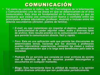CCOOMMUUNNIICCAACCIIÓÓNN 
 TTaall ccoommoo ssuu nnoommbbrree lloo iinnddiiccaa,, llaass TTIICC ((TTeeccnnoollooggííaass ddee llaa IInnffoorrmmaacciióónn 
yy CCoommuunniiccaacciióónn)) uunnaa ddee llaass áárreeaass eenn qquuee ssee ddeesseennvvuueellvveenn eess eell áárreeaa 
ccoommuunniiccaattiivvaa.. EEssttaa áárreeaa eess ffuunnddaammeennttaall eenn llaa eedduuccaacciióónn yyaa qquuee eess 
nneecceessaarriioo qquuee eexxiissttaa uunnaa ccoommuunniiccaacciióónn bbuueennaa yy ccoonnffiiaabbllee eennttrree llooss 
pprriinncciippaalleess aaccttoorreess eedduuccaattiivvooss ((pprrooffeessoorr,, aalluummnnoo)) ee iinncclluussoo eennttrree llooss 
aaccttoorreess sseeccuunnddaarriiooss ((ddiirreeccttoorr,, ppaaddrreess ddee ffaammiilliiaa)).. 
 EE--mmaaiill:: eess ccaassii iinnssttaannttáánneeoo ssiinn iimmppoorrttaarr eell ddeessttiinnoo,, aaddeemmááss ttiieennee 
llaa ppaarrttiiccuullaarriiddaadd ddee ppooddeerr aaddjjuunnttaarr vviiddeeoo,, aauuddiioo yy ddiivveerrssooss ttiippooss 
ddee aarrcchhiivvoo.. EEssttoo rreessuullttaa pprrááccttiiccoo eenn llaa ccoommuunniiccaacciióónn eedduuccaattiivvaa,, yyaa 
qquuee ppeerrmmiittee llaa ccoommuunniiccaacciióónn ddiirreeccttaa,, ffáácciill yy rrááppiiddaa.. 
 FFoorroo:: EEssttaa eess uunnaa aapplliiccaacciióónn wweebb qquuee ppeerrmmiittee llaass ddiissccuussiioonneess ddee 
ddeetteerrmmiinnaaddooss tteemmaass,, hhaacciieennddoo qquuee llooss aalluummnnooss yy pprrooffeessoorreess 
ppuueeddaann iinntteerrccaammbbiiaarr eexxppeerriieenncciiaass,, ccoommeennttaarr llaass ccllaasseess yy rreeaalliizzaarr 
uunnaa rreettrrooaalliimmeennttaacciióónn qquuee aa llaa llaarrggaa sseerráá bbeenneeffiicciioossaa ppaarraa ttooddaa llaa 
ssoocciieeddaadd.. 
 PPooddccaasstt:: EEss uunn sseerrvviicciioo qquuee ccoonnssiissttee eenn ccrreeaarr aarrcchhiivvooss ddee ssoonniiddoo 
ccoonn eell bbeenneeffiicciioo ddee qquuee llooss uussuuaarriiooss ppuueeddaann ddeessccaarrggaarrllooss yy 
eessccuucchhaarrllooss eenn ccuuaallqquuiieerr mmoommeennttoo.. 
 BBllooggss:: EEssttaa hheerrrraammiieennttaa ttiieennee llaa uuttiilliiddaadd ddee mmoossttrraarr aa llaa ooppiinniióónn 
ppúúbblliiccaa ddiivveerrssooss aarrttííccuullooss qquuee ssoonn ppuubblliiccaaddooss ppeerriióóddiiccaammeennttee.. 
 