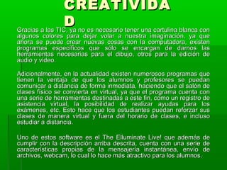 CCRREEAATTIIVVIIDDAA 
DD GGrraacciiaass aa llaass TTIICC,, yyaa nnoo eess nneecceessaarriioo tteenneerr uunnaa ccaarrttuulliinnaa bbllaannccaa ccoonn 
aallgguunnooss ccoolloorreess ppaarraa ddeejjaarr vvoollaarr aa nnuueessttrraa iimmaaggiinnaacciióónn,, yyaa qquuee 
aahhoorraa ssee ppuueeddee ccrreeaarr nnuueevvaass ccoossaass ccoonn llaa ccoommppuuttaaddoorraa,, eexxiisstteenn 
pprrooggrraammaass eessppeeccííffiiccooss qquuee ssóólloo ssee eennccaarrggaann ddee ddaarrnnooss llaass 
hheerrrraammiieennttaass nneecceessaarriiaass ppaarraa eell ddiibbuujjoo,, oottrrooss ppaarraa llaa eeddiicciióónn ddee 
aauuddiioo yy vviiddeeoo.. 
AAddiicciioonnaallmmeennttee,, eenn llaa aaccttuuaalliiddaadd eexxiisstteenn nnuummeerroossooss pprrooggrraammaass qquuee 
ttiieenneenn llaa vveennttaajjaa ddee qquuee llooss aalluummnnooss yy pprrooffeessoorreess ssee ppuueeddaann 
ccoommuunniiccaarr aa ddiissttaanncciiaa ddee ffoorrmmaa iinnmmeeddiiaattaa,, hhaacciieennddoo qquuee eell ssaallóónn ddee 
ccllaasseess ffííssiiccoo ssee ccoonnvviieerrttaa eenn vviirrttuuaall,, yyaa qquuee eell pprrooggrraammaa ccuueennttaa ccoonn 
uunnaa sseerriiee ddee hheerrrraammiieennttaass ddeessttiinnaaddaass aa eessttee ffiinn,, ccoommoo uunn rreeggiissttrroo ddee 
aassiisstteenncciiaa vviirrttuuaall,, llaa ppoossiibbiilliiddaadd ddee rreeaalliizzaarr aayyuuddaass ppaarraa llooss 
eexxáámmeenneess,, eettcc.. EEssttoo hhaaccee qquuee llooss eessttuuddiiaanntteess ppuueeddaann rreeffoorrzzaarr ssuuss 
ccllaasseess ddee mmaanneerraa vviirrttuuaall yy ffuueerraa ddeell hhoorraarriioo ddee ccllaasseess,, ee iinncclluussoo 
eessttuuddiiaarr aa ddiissttaanncciiaa.. 
UUnnoo ddee eessttooss ssooffttwwaarree eess eell TThhee EElllluummiinnaattee LLiivvee!! qquuee aaddeemmááss ddee 
ccuummpplliirr ccoonn llaa ddeessccrriippcciióónn aarrrriibbaa ddeessccrriittaa,, ccuueennttaa ccoonn uunnaa sseerriiee ddee 
ccaarraacctteerrííssttiiccaass pprrooppiiaass ddee llaa mmeennssaajjeerrííaa iinnssttaannttáánneeaa,, eennvvííoo ddee 
aarrcchhiivvooss,, wweebbccaamm,, lloo ccuuaall lloo hhaaccee mmááss aattrraaccttiivvoo ppaarraa llooss aalluummnnooss.. 
 