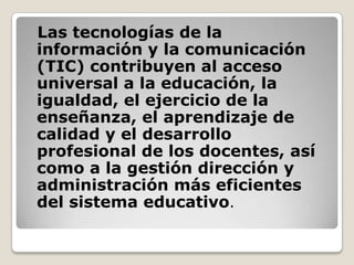 Las tecnologías de la
información y la comunicación
(TIC) contribuyen al acceso
universal a la educación, la
igualdad, el ejercicio de la
enseñanza, el aprendizaje de
calidad y el desarrollo
profesional de los docentes, así
como a la gestión dirección y
administración más eficientes
del sistema educativo.
 