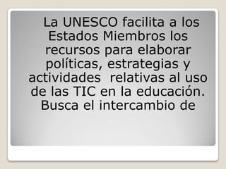 La UNESCO facilita a los
    Estados Miembros los
   recursos para elaborar
   políticas, estrategias y
actividades relativas al uso
de las TIC en la educación.
  Busca el intercambio de
 
