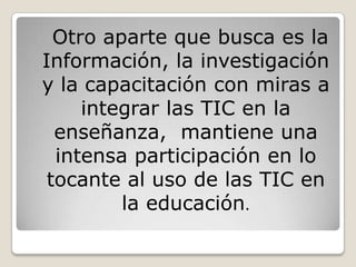 Otro aparte que busca es la
Información, la investigación
y la capacitación con miras a
     integrar las TIC en la
  enseñanza, mantiene una
  intensa participación en lo
 tocante al uso de las TIC en
         la educación.
 