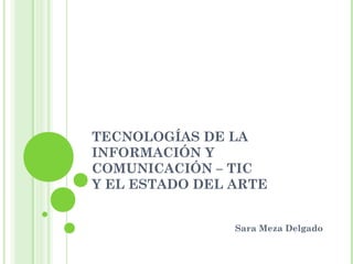 TECNOLOGÍAS DE LA
INFORMACIÓN Y
COMUNICACIÓN – TIC
Y EL ESTADO DEL ARTE
Sara Meza Delgado
 