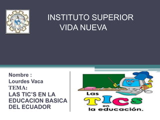 INSTITUTO SUPERIOR
VIDA NUEVA
Nombre :
Lourdes Vaca
TEMA:
LAS TIC’S EN LA
EDUCACION BASICA
DEL ECUADOR
 