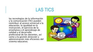 LAS TICS
las tecnologías de la información
y la comunicación (TIC) pueden
contribuir al acceso universal a la
educación, la igualdad en la
instrucción, el ejercicio de la
enseñanza y el aprendizaje de
calidad y el desarrollo
profesional de los docentes, así
como a la gestión dirección y
administración más eficientes del
sistema educativo.
 