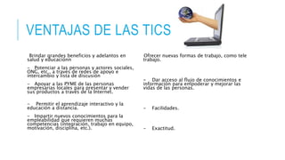 VENTAJAS DE LAS TICS
Brindar grandes beneficios y adelantos en
salud y educaciónn
- Potenciar a las personas y actores sociales,
ONG, etc., a través de redes de apoyo e
intercambio y lista de discusión
- Apoyar a las PYME de las personas
empresarias locales para presentar y vender
sus productos a través de la Internet.
- Permitir el aprendizaje interactivo y la
educación a distancia.
- Impartir nuevos conocimientos para la
empleabilidad que requieren muchas
competencias (integración, trabajo en equipo,
motivación, disciplina, etc.).
Ofrecer nuevas formas de trabajo, como tele
trabajo.
- Dar acceso al flujo de conocimientos e
información para empoderar y mejorar las
vidas de las personas.
- Facilidades.
- Exactitud.
 