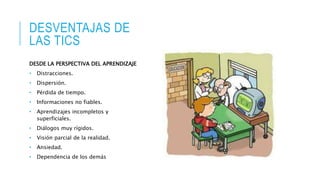 DESVENTAJAS DE
LAS TICS
DESDE LA PERSPECTIVA DEL APRENDIZAJE
• Distracciones.
• Dispersión.
• Pérdida de tiempo.
• Informaciones no fiables.
• Aprendizajes incompletos y
superficiales.
• Diálogos muy rígidos.
• Visión parcial de la realidad.
• Ansiedad.
• Dependencia de los demás
 
