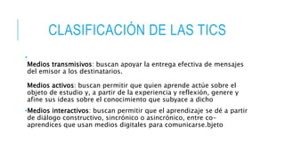 CLASIFICACIÓN DE LAS TICS
•
Medios transmisivos: buscan apoyar la entrega efectiva de mensajes
del emisor a los destinatarios.
Medios activos: buscan permitir que quien aprende actúe sobre el
objeto de estudio y, a partir de la experiencia y reflexión, genere y
afine sus ideas sobre el conocimiento que subyace a dicho
•Medios interactivos: buscan permitir que el aprendizaje se dé a partir
de diálogo constructivo, sincrónico o asincrónico, entre co-
aprendices que usan medios digitales para comunicarse.bjeto
 