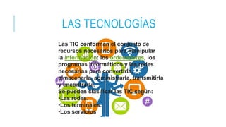 LAS TECNOLOGÍAS
Las TIC conforman el conjunto de
recursos necesarios para manipular
la información: los ordenadores, los
programas informáticos y las redes
necesarias para convertirla,
almacenarla, administrarla, transmitirla
y encontrarla.
Se pueden clasificar las TIC según:
•Las redes.
•Los terminales.
•Los servicios
 