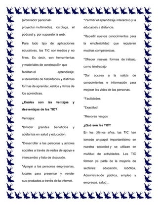 (ordenador personal+
proyector multimedia), los blogs, el
podcast y, por supuesto la web.
Para todo tipo de aplicaciones
educativas, las TIC son medios y no
fines. Es decir, son herramientas
y materiales de construcción que
facilitan el aprendizaje,
el desarrollo de habilidades y distintas
formas de aprender, estilos y ritmos de
los aprendices.
¿Cuáles son las ventajas y
desventajas de las TIC?
Ventajas:
*Brindar grandes beneficios y
adelantos en salud y educación.
*Desarrollar a las personas y actores
sociales a través de redes de apoyo e
intercambio y lista de discusión.
*Apoyar a las personas empresarias,
locales para presentar y vender
sus productos a través de la Internet.
*Permitir el aprendizaje interactivo y la
educación a distancia.
*Repartir nuevos conocimientos para
la empleabilidad que requieren
muchas competencias.
*Ofrecer nuevas formas de trabajo,
como teletrabajo
*Dar acceso a la salida de
conocimientos e información para
mejorar las vidas de las personas.
*Facilidades
*Exactitud
*Menores riesgos
¿Qué son las TIC?
En los últimos años, las TIC han
tomado un papel importantísimo en
nuestra sociedad y se utilizan en
multitud de actividades. Las TIC
forman ya parte de la mayoría de
sectores: educación, robótica,
Administración pública, empleo y
empresas, salud…
 