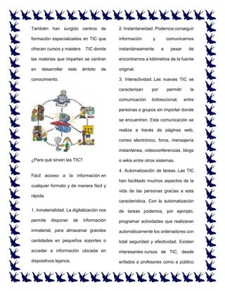 También han surgido centros de
formación especializados en TIC que
ofrecen cursos y masters TIC donde
las materias que imparten se centran
en desarrollar este ámbito de
conocimiento.
¿Para qué sirven las TIC?
Fácil acceso a la información en
cualquier formato y de manera fácil y
rápida.
1. Inmaterialidad. La digitalización nos
permite disponer de información
inmaterial, para almacenar grandes
cantidades en pequeños soportes o
acceder a información ubicada en
dispositivos lejanos.
2. Instantaneidad. Podemos conseguir
información y comunicarnos
instantáneamente a pesar de
encontrarnos a kilómetros de la fuente
original.
3. Interactividad. Las nuevas TIC se
caracterizan por permitir la
comunicación bidireccional, entre
personas o grupos sin importar donde
se encuentren. Esta comunicación se
realiza a través de páginas web,
correo electrónico, foros, mensajería
instantánea, videoconferencias, blogs
o wikis entre otros sistemas.
4. Automatización de tareas. Las TIC
han facilitado muchos aspectos de la
vida de las personas gracias a esta
característica. Con la automatización
de tareas podemos, por ejemplo,
programar actividades que realizaran
automáticamente los ordenadores con
total seguridad y efectividad. Existen
interesantes cursos de TIC, desde
enfados a profesores como a público
 