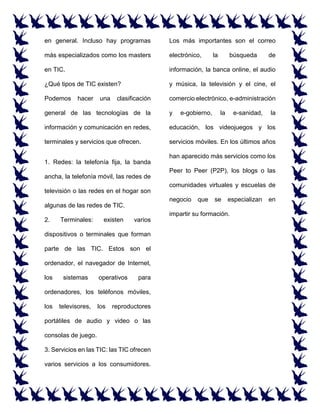 en general. Incluso hay programas
más especializados como los masters
en TIC.
¿Qué tipos de TIC existen?
Podemos hacer una clasificación
general de las tecnologías de la
información y comunicación en redes,
terminales y servicios que ofrecen.
1. Redes: la telefonía fija, la banda
ancha, la telefonía móvil, las redes de
televisión o las redes en el hogar son
algunas de las redes de TIC.
2. Terminales: existen varios
dispositivos o terminales que forman
parte de las TIC. Estos son el
ordenador, el navegador de Internet,
los sistemas operativos para
ordenadores, los teléfonos móviles,
los televisores, los reproductores
portátiles de audio y video o las
consolas de juego.
3. Servicios en las TIC: las TIC ofrecen
varios servicios a los consumidores.
Los más importantes son el correo
electrónico, la búsqueda de
información, la banca online, el audio
y música, la televisión y el cine, el
comercio electrónico, e-administración
y e-gobierno, la e-sanidad, la
educación, los videojuegos y los
servicios móviles. En los últimos años
han aparecido más servicios como los
Peer to Peer (P2P), los blogs o las
comunidades virtuales y escuelas de
negocio que se especializan en
impartir su formación.
 