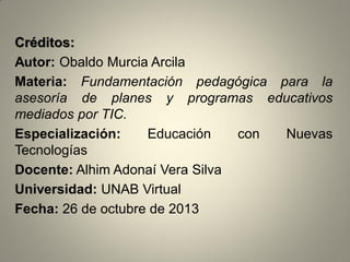 Créditos:
Autor: Obaldo Murcia Arcila
Materia: Fundamentación pedagógica para la
asesoría de planes y programas educativos
mediados por TIC.
Especialización:
Educación
con
Nuevas
Tecnologías
Docente: Alhim Adonaí Vera Silva
Universidad: UNAB Virtual
Fecha: 26 de octubre de 2013

 