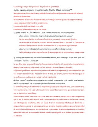La tecnología rompe la organización del proceso de aprendizaje.
4) ¿Qué aspectos consideran necesario rescatar del video “El aula aumentada”?
Nuevas maneras de circulación y de publicación de la información que permite que más personas
produzcan información.
Nuevas formas de consumo más sofisticadas, la tecnología permite que cualquier persona tenga
acceso a cualquier información o conocimiento.
Incorporación de la tecnología en el aula.
Convivencia del espacio presencial y el virtual.
5) a) Leer el texto de Cope y Kalantzis (2009) sobre el aprendizaje ubicuo y responder.
 ¿Qué relación existe entre el aprendizaje ubicuo y la computación ubicua?
No hay una relación, son el mismo fenómeno, o uno es la consecuencia del otro.
La tecnología se propago a todos los ámbitos de la sociedad, y gracias a su capacidad de
transmitir información el proceso de aprendizaje se ha expandido espacialmente.
 ¿Los nuevos medios digitales garantizan una nueva forma de aprendizaje?
La tecnología no genera nuevas formas de aprendizaje, por lo tanto tampoco los garantiza.
b) ¿Para que el aprendizaje ubicuo se convierta en realidad, es la tecnología la que debe guiar a la
educación o viceversa? ¿Por qué?
La que debe guiar la educación es el profesor propiamente dicho, o la persona (no necesariamente
docente) que genera la información o la que la toma y la pone al alcance de todos.
El aprendizaje debe ser equilibrado es por eso que debe estar organizado, y está comprobado que
una persona aprende mucho más con la ayuda de otro, por lo tanto, es muy importante la guía de
un profesor que ayude y genere un aprendizaje equilibrado.
c) ¿Qué cambio/s en el entorno educativo les gustaría implementar en la escuela para favorecer
prácticas congruentes con el aprendizaje ubicuo? Justificar su respuesta.
En primer lugar hay que determinar si el aprendizaje ubicuo es adecuado o no, y en caso de serlo,
ver si es necesario o no, y por ultimo determinar las condiciones mínimas que se deben dar para
que se favorezca el aprendizaje.
Personalmente no me parece necesario que la escuela trabaje de manera ubicua, pero suponiendo
que lo sea, el entorno educativo no debe cambiar en absoluto, el docente es el que debe cambiar
sus estrategias de enseñanza, debe ser capaz de crear situaciones didácticas en donde no se
obligue al alumno a usar la tecnología, sino que la misma situación problema genere la necesidad
de utilizar la tecnología como una herramienta. La estrategia de enseñanza debe estar muy bien
planificada para que la actividad no termine siendo un copy/paste de lo primero que se encuentra
en internet.
 