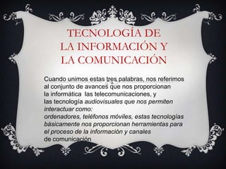 TECNOLOGÍA DE
     LA INFORMACIÓN Y
     LA COMUNICACIÓN
Cuando unimos estas tres palabras, nos referimos
al conjunto de avances que nos proporcionan
la informática las telecomunicaciones, y
las tecnología audiovisuales que nos permiten
interactuar como:
ordenadores, teléfonos móviles, estas tecnologías
básicamente nos proporcionan herramientas para
el proceso de la información y canales
de comunicación
 