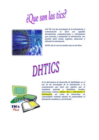 LAS TIC son las tecnologías de la información y
    comunicación      es    decir    son    aquellas
    herramientas computacionales e informáticas
    que procesan y manipulan la información, nos
    permite darle forma, registrar, almacenar y
    difundir la información
    NOTA: las tic son los medios mas no los fines.




Es la abreviatura de desarrollo de habilidades en el
uso de las tecnologías de la información y la
comunicación que tiene por objetivo que el
estudiante aprenda a identificar, recabar,
seleccionar, evaluar, utilizar ética y críticamente la
información, así como de interactuar en
comunidades virtuales además de potencializar el
desempeño académico y profesional .
 