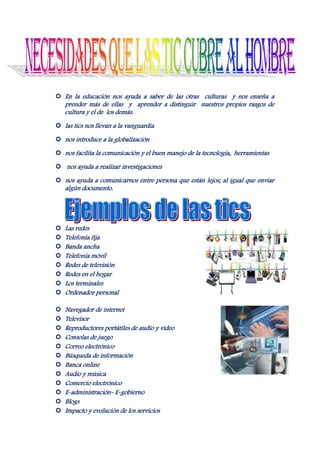  En la educación nos ayuda a saber de las otras culturas y nos enseña a
    prender más de ellas y aprender a distinguir nuestros propios rasgos de
    cultura y el de los demás.

 las tics nos llevan a la vanguardia

 nos introduce a la globalización

 nos facilita la comunicación y el buen manejo de la tecnología, herramientas

 nos ayuda a realizar investigaciones

 nos ayuda a comunicarnos entre persona que están lejos; al igual que enviar
    algún documento.




   Las redes
   Telefonía fija
   Banda ancha
   Telefonía móvil
   Redes de televisión
   Redes en el hogar
   Los terminales
   Ordenador personal

   Navegador de internet
   Televisor
   Reproductores portátiles de audio y vídeo
   Consolas de juego
   Correo electrónico
   Búsqueda de información
   Banca online
   Audio y música
   Comercio electrónico
   E-administración- E-gobierno
   Blogs
   Impacto y evolución de los servicios
 