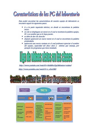 Para poder encontrar las características de nuestro equipo de laboratorio es
necesario seguir los siguientes pasos:

    ir a la parte izquierda inferior, en donde se encontrara la palabra
       inicio.
      en este se desplegara un menú en el cual se mostrara la palabra equipo,
       PC o su nombre que se le haya puesto.
      se debe de dar clic derecho
      después aparecerá un nuevo menú en el cual se encontrara la palabra
       propiedades.
      aparecerá una nueva ventana en el cual podremos apreciar el nombre
       del equipo, capacidad del disco duro y sistema que maneja, por
       ejemplo los programas que tiene instalado.




http://www.youtube.com/watch?v=khdkRvcDgGI&feature=related
http://www.youtube.com/watch?v=r_oXwt5RH
 