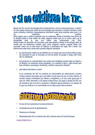 Bueno las Tic son las tecnologías de la información y de las comunicaciones, y dentro
de este campo entra gran parte de la tecnología que tenemos a nuestro alcance, cosas
como celulares, Internet, computadoras, televisión entre otras muchas más, pero, y si
no                      existieran                    que                     pasaría.
Estoy seguro que a nadie le gustaría que no existieran, desde el miembro mas joven de
la familia hasta el más viejito las usan, algunos dirán que no es cierto, pero, en la
actualidad todo lo que nos rodea esta relacionado con TICs.
Podría tratar de describir un escenario post apocalíptico donde la tecnología dejo de
existir por un fenómeno extraño pero sería exagerar mucho cuando basta con
recordar como era la vida aquí en México a principios del siglo XX o antes. Las
diferencias están muy claras pero pondré algunos ejemplos:

       La información estaba en las bibliotecas, se tenían que leer muchos libros antes
       de encontrar lo que se buscaba, no era de ponle en google y luego ¡Ah! mira
       ahí en wikipedia.

       Las personas se comunicaban con cartas que tardaban muchos días en llegar a
       su destino, en ocasiones nunca llegaban, y es cuando te dices -¡Que bueno que
       hay celulares, messenger, facebook, y demás cosas para chatear!.

       ¡No había Televisión a color!

       Si no existieran las TIC no existiría un intercambio de información, nuestra
       cultura estaría mas plana que una tabla es más para mí eso no sería cultura, el
       mundo estaría controlado por tabúes y religiones, y el hoy sería igual que el
       ayer de 1990, aburrido y con tantas restricciones, sin lugar a dudas las TIC son
       un beneficio que nos tocó a nosotros y debemos aprovecharlas y no abusar de
       lo que nos ofrecen o se convertirán en un daño para todos nosotros.




   •   Es una de las expresiones la más promisora

   •   Contradicciones de la globalización

   •   Presencia en Europa

   •   Empleada parte de la construcción del contexto para la Unión Europea

   CARACTERISTICAS
 