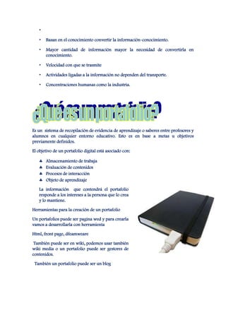 •

   •   Basan en el conocimiento convertir la información-conocimiento.

   •   Mayor cantidad de información mayor la necesidad de convertirla en
       conocimiento.

   •   Velocidad con que se trasmite

   •   Actividades ligadas a la información no dependen del transporte.

   •   Concentraciones humanas como la industria.




Es un sistema de recopilación de evidencia de aprendizaje o saberes entre profesores y
alumnos en cualquier entorno educativo. Esto es en base a metas u objetivos
previamente definidos.

El objetivo de un portafolio digital está asociado con:

       Almacenamiento de trabaja
       Evaluación de contenidos
       Procesos de interacción
       Objeto de aprendizaje

   La información que contendrá el portafolio
   responde a los intereses a la persona que lo crea
   y lo mantiene.

Herramientas para la creación de un portafolio

Un portafolios puede ser pagina wed y para crearla
vamos a desarrollarla con herramienta

Html, front page, dfeamweare

 También puede ser en wiki, podemos usar también
wiki media o un portafolio puede ser gestores de
contenidos.

 También un portafolio puede ser un blog
 