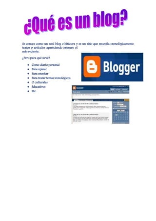 Se conoce como un wed blog o bitácora y es un sitio que recopila cronológicamente
textos o artículos apareciendo primero el
más reciente.

¿Pero para qué sirve?

       Como diario personal
       Para opinar
       Para enseñar
       Para tratar temas tecnológicos
       O culturales
       Educativos
       Etc.
 