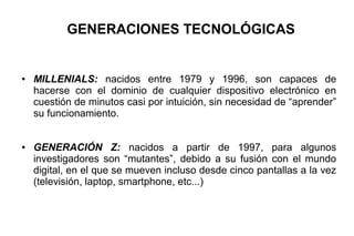 GENERACIONES TECNOLÓGICAS
● MILLENIALS: nacidos entre 1979 y 1996, son capaces de
hacerse con el dominio de cualquier dispositivo electrónico en
cuestión de minutos casi por intuición, sin necesidad de “aprender”
su funcionamiento.
● GENERACIÓN Z: nacidos a partir de 1997, para algunos
investigadores son “mutantes”, debido a su fusión con el mundo
digital, en el que se mueven incluso desde cinco pantallas a la vez
(televisión, laptop, smartphone, etc...)
 
