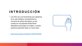 I N T R O D U C C I Ó N
• Las TIC's son una herramienta que utilizamos
en la vida cotidiana, principalmente al
momento de utilizar tecnología, ya sea
cuando en una pequeña tienda tienen
dispositivos para pago con tarjeta, o cuando
queremos aprender sobre un nuevo tema
• https://www.youtube.com/watch?v=iDWu15XP4Q0
 