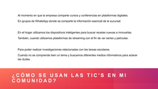 ¿ C Ó M O S E U S A N L A S T I C ' S E N M I
C O M U N I D A D ?
Al momento en que la empresa comparte cursos y conferencias en plataformas digitales.
En grupos de WhatsApp donde se comparte la información esencial de la sucursal.
En el hogar utilizamos los dispositivos inteligentes para buscar recetas nuevas e innovarlas.
También, cuando utilizamos plataformas de streaming con el fin de ver series y películas.
Para poder realizar investigaciones relacionadas con las tareas escolares.
Cuando no se comprende bien un tema y buscamos diferentes medios informativos para aclarar
las dudas.
 