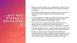 ¿ Q U É N O S
AY U D A N A
S O L U C I O N A
R
• Debido a la actual contingencia, sería contraproducente, realizas los cursos
y conferencias de manera presencial puesto a que estaríamos arriesgando
nuestra salud.
• Es más sencillo, utilizar un grupo en una plataforma, puesto a que es más
rápido y la información les llega a todos los empleados de manera
inmediata.
• En el hogar, después de un tiempo, los platillos que ya conocemos, pueden
volverse insípidos pues, nuestros paladares se acostumbran a ellos,
podemos salir de esa rutina y descubrir platillos nuevos.
• Cuando utilizamos una plataforma de streaming, podemos no solo ver
películas y series para entretenimiento, también, podemos ver
documentales, ya sea, históricos, científicos, o relacionados a la naturaleza.
• Al momento de estudiar, muchas veces algunos de los temas, pueden llegar
a requerir investigaciones más profundas para poder completar las tareas.
• Es común que algunos temas no siempre terminen completamente
comprendidos, por eso podemos investigar y encontrar información, que nos
pueda aclarar las dudas, aunque también puede llegar a confundirnos, y/o
estar en desacuerdo con la información que brindó el profesor al inicio.
 