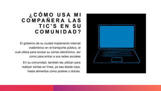 ¿ C Ó M O U S A M I
C O M PA Ñ E R A L A S
T I C ' S E N S U
C O M U N I D A D ?
El gobierno de su ciudad implemento internet
inalámbrico en el transporte público, el
cual utiliza para revisar su correo electrónico, así
como para entrar a sus redes sociales
En su comunidad, también las utilizan para
realizar ventas en línea, ya sea desde ropa,
hasta alimentos como postres o dulces.
 