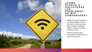 ¿ C Ó M O
A Y U D A N A
S O L U C I O N A R
L O S
P R O B L E M A S
D E M I S
C O M P A Ñ E R O S ?
• Debido a la actual contingencia y
a la falta de empleos, muchas
personas las ocupan para poder
seguir teniendo una fuente de
ingresos, además de mantener
activa la economía.
• También para poder seguir
comunicados en lugares donde no
tienen internet propio.
 