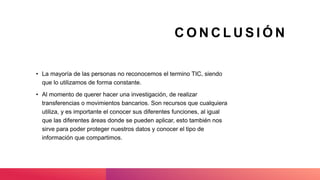 C O N C L U S I Ó N
• La mayoría de las personas no reconocemos el termino TIC, siendo
que lo utilizamos de forma constante.
• Al momento de querer hacer una investigación, de realizar
transferencias o movimientos bancarios. Son recursos que cualquiera
utiliza, y es importante el conocer sus diferentes funciones, al igual
que las diferentes áreas donde se pueden aplicar, esto también nos
sirve para poder proteger nuestros datos y conocer el tipo de
información que compartimos.
 