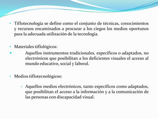 • Tiflotecnología se define como el conjunto de técnicas, conocimientos
    y recursos encaminados a procurar a los ciegos...